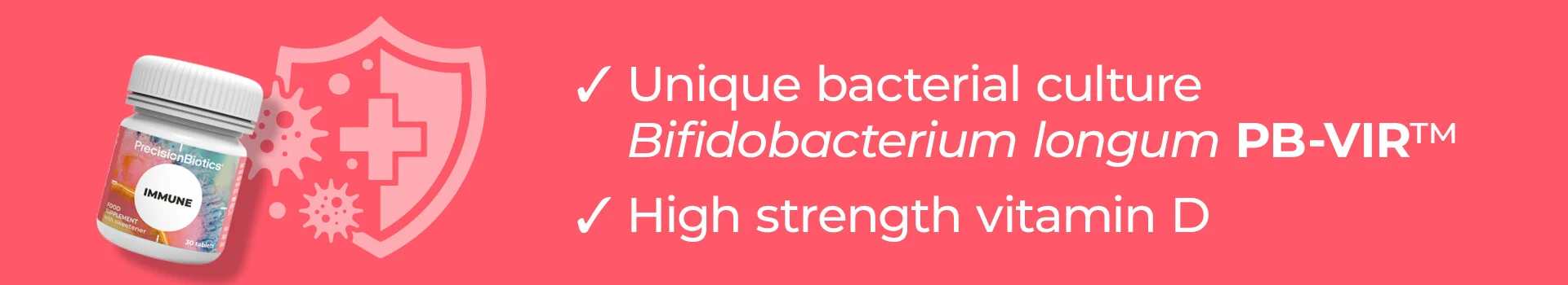 PrecisionBiotics® Immune probiotic is a natural way to support your immune system. Containing the unique PrecisionBiotics® PB-VIR™ bacterial strain (friendly bacteria belonging to the Bifidobacterium longum species), combined with high strength Vitamin D, it has been specifically formulated to support the immune system.