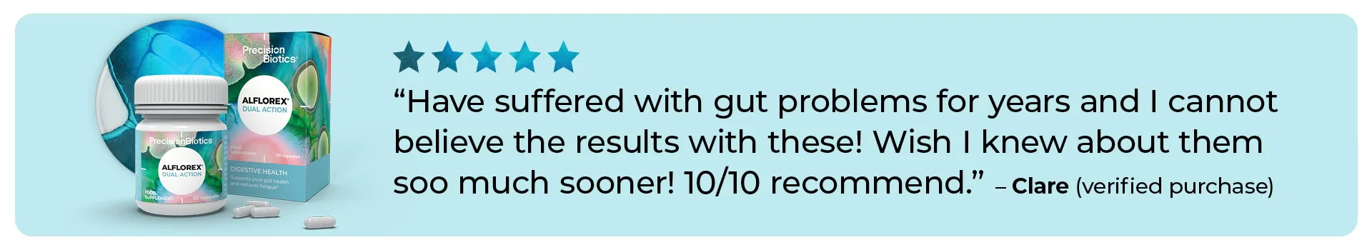 5 stars- Have suffered with gut problems for years and I cannot believe the results with these! Wish I knew about them soo much sooner! 10 out 10 recommend. Clare verified purchase.